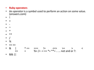• Ruby operators
• An operator is a symbol used to perform an action on some value.
(answers.com)
• !
• +
• -
• ~
• *
• **
• /
• %
• << >>
• & | ^ == === != <=> >= > <
<= = %= /= -= += *= **= .. ... not and or ?:
• && ||
 