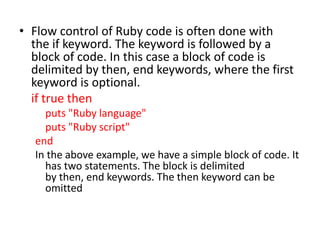 • Flow control of Ruby code is often done with
the if keyword. The keyword is followed by a
block of code. In this case a block of code is
delimited by then, end keywords, where the first
keyword is optional.
if true then
puts "Ruby language"
puts "Ruby script"
end
In the above example, we have a simple block of code. It
has two statements. The block is delimited
by then, end keywords. The then keyword can be
omitted
 