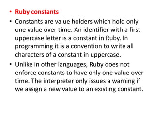 • Ruby constants
• Constants are value holders which hold only
one value over time. An identifier with a first
uppercase letter is a constant in Ruby. In
programming it is a convention to write all
characters of a constant in uppercase.
• Unlike in other languages, Ruby does not
enforce constants to have only one value over
time. The interpreter only issues a warning if
we assign a new value to an existing constant.
 