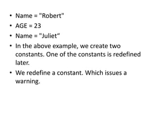• Name = "Robert"
• AGE = 23
• Name = "Juliet“
• In the above example, we create two
constants. One of the constants is redefined
later.
• We redefine a constant. Which issues a
warning.
 