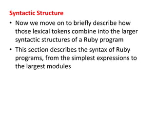 Syntactic Structure
• Now we move on to briefly describe how
those lexical tokens combine into the larger
syntactic structures of a Ruby program
• This section describes the syntax of Ruby
programs, from the simplest expressions to
the largest modules
 