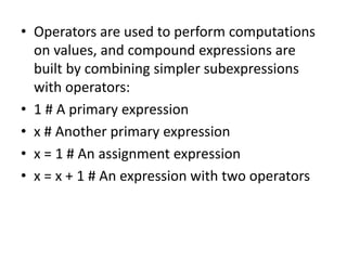 • Operators are used to perform computations
on values, and compound expressions are
built by combining simpler subexpressions
with operators:
• 1 # A primary expression
• x # Another primary expression
• x = 1 # An assignment expression
• x = x + 1 # An expression with two operators
 