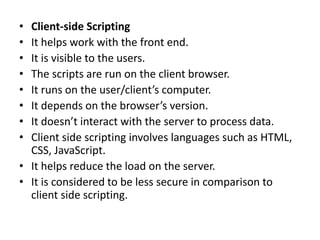 • Client-side Scripting
• It helps work with the front end.
• It is visible to the users.
• The scripts are run on the client browser.
• It runs on the user/client’s computer.
• It depends on the browser’s version.
• It doesn’t interact with the server to process data.
• Client side scripting involves languages such as HTML,
CSS, JavaScript.
• It helps reduce the load on the server.
• It is considered to be less secure in comparison to
client side scripting.
 