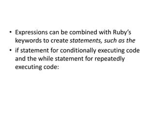 • Expressions can be combined with Ruby’s
keywords to create statements, such as the
• if statement for conditionally executing code
and the while statement for repeatedly
executing code:
 