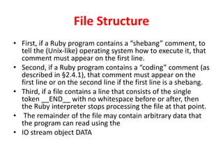 File Structure
• First, if a Ruby program contains a “shebang” comment, to
tell the (Unix-like) operating system how to execute it, that
comment must appear on the first line.
• Second, if a Ruby program contains a “coding” comment (as
described in §2.4.1), that comment must appear on the
first line or on the second line if the first line is a shebang.
• Third, if a file contains a line that consists of the single
token __END__ with no whitespace before or after, then
the Ruby interpreter stops processing the file at that point.
• The remainder of the file may contain arbitrary data that
the program can read using the
• IO stream object DATA
 
