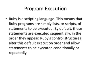 Program Execution
• Ruby is a scripting language. This means that
Ruby programs are simply lists, or scripts, of
statements to be executed. By default, these
statements are executed sequentially, in the
order they appear. Ruby’s control structures
alter this default execution order and allow
statements to be executed conditionally or
repeatedly
 