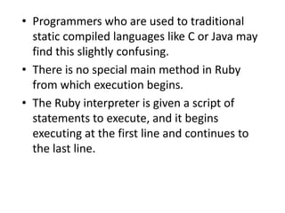 • Programmers who are used to traditional
static compiled languages like C or Java may
find this slightly confusing.
• There is no special main method in Ruby
from which execution begins.
• The Ruby interpreter is given a script of
statements to execute, and it begins
executing at the first line and continues to
the last line.
 