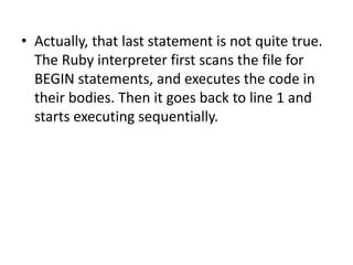 • Actually, that last statement is not quite true.
The Ruby interpreter first scans the file for
BEGIN statements, and executes the code in
their bodies. Then it goes back to line 1 and
starts executing sequentially.
 