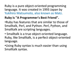 Ruby is a pure object-oriented programming
language. It was created in 1993 Japan by
Yukihiro Matsumoto, also known as Matz.
Ruby is "A Programmer's Best Friend".
•Ruby has features that are similar to those of
Smalltalk, Perl, and Python. Perl, Python, and
Smalltalk are scripting languages.
• Smalltalk is a true object-oriented language.
Ruby, like Smalltalk, is a perfect object-oriented
language.
•Using Ruby syntax is much easier than using
Smalltalk syntax.
 