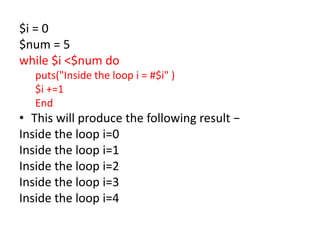 $i = 0
$num = 5
while $i <$num do
puts("Inside the loop i = #$i" )
$i +=1
End
• This will produce the following result −
Inside the loop i=0
Inside the loop i=1
Inside the loop i=2
Inside the loop i=3
Inside the loop i=4
 