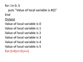 for i in 0..5
puts "Value of local variable is #{i}"
End
Output
Value of local variable is 0
Value of local variable is 1
Value of local variable is 2
Value of local variable is 3
Value of local variable is 4
Value of local variable is 5
For (i=0;i<=5;i++)
 