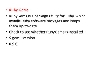 • Ruby Gems
• RubyGems is a package utility for Ruby, which
installs Ruby software packages and keeps
them up-to-date.
• Check to see whether RubyGems is installed −
• $ gem --version
• 0.9.0
 
