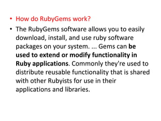• How do RubyGems work?
• The RubyGems software allows you to easily
download, install, and use ruby software
packages on your system. ... Gems can be
used to extend or modify functionality in
Ruby applications. Commonly they're used to
distribute reusable functionality that is shared
with other Rubyists for use in their
applications and libraries.
 