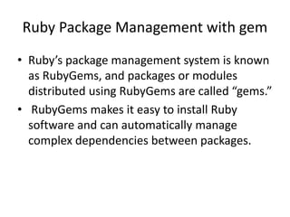 Ruby Package Management with gem
• Ruby’s package management system is known
as RubyGems, and packages or modules
distributed using RubyGems are called “gems.”
• RubyGems makes it easy to install Ruby
software and can automatically manage
complex dependencies between packages.
 