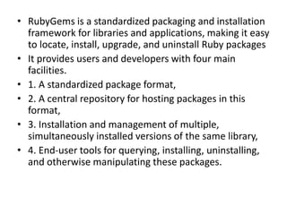 • RubyGems is a standardized packaging and installation
framework for libraries and applications, making it easy
to locate, install, upgrade, and uninstall Ruby packages
• It provides users and developers with four main
facilities.
• 1. A standardized package format,
• 2. A central repository for hosting packages in this
format,
• 3. Installation and management of multiple,
simultaneously installed versions of the same library,
• 4. End-user tools for querying, installing, uninstalling,
and otherwise manipulating these packages.
 