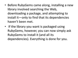 • Before RubyGems came along, installing a new
library involved searching the Web,
downloading a package, and attempting to
install it—only to find that its dependencies
haven’t been met.
• If the library you want is packaged using
RubyGems, however, you can now simply ask
RubyGems to install it (and all its
dependencies). Everything is done for you.
 