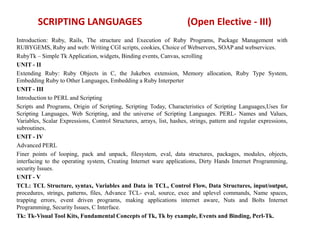 SCRIPTING LANGUAGES (Open Elective - III)
Introduction: Ruby, Rails, The structure and Execution of Ruby Programs, Package Management with
RUBYGEMS, Ruby and web: Writing CGI scripts, cookies, Choice of Webservers, SOAP and webservices.
RubyTk – Simple Tk Application, widgets, Binding events, Canvas, scrolling
UNIT - II
Extending Ruby: Ruby Objects in C, the Jukebox extension, Memory allocation, Ruby Type System,
Embedding Ruby to Other Languages, Embedding a Ruby Interperter
UNIT - III
Introduction to PERL and Scripting
Scripts and Programs, Origin of Scripting, Scripting Today, Characteristics of Scripting Languages,Uses for
Scripting Languages, Web Scripting, and the universe of Scripting Languages. PERL- Names and Values,
Variables, Scalar Expressions, Control Structures, arrays, list, hashes, strings, pattern and regular expressions,
subroutines.
UNIT - IV
Advanced PERL
Finer points of looping, pack and unpack, filesystem, eval, data structures, packages, modules, objects,
interfacing to the operating system, Creating Internet ware applications, Dirty Hands Internet Programming,
security Issues.
UNIT - V
TCL: TCL Structure, syntax, Variables and Data in TCL, Control Flow, Data Structures, input/output,
procedures, strings, patterns, files, Advance TCL- eval, source, exec and uplevel commands, Name spaces,
trapping errors, event driven programs, making applications internet aware, Nuts and Bolts Internet
Programming, Security Issues, C Interface.
Tk: Tk-Visual Tool Kits, Fundamental Concepts of Tk, Tk by example, Events and Binding, Perl-Tk.
 