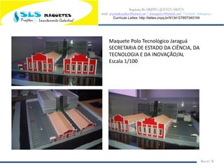 Arquiteta Ms.SANDRA LUCIA DOS SANTOS
email: arqsandrasantos@hotmail.com /slsmaquetes@hotmail.com/ Facebook: slsmaquetes
Currículo Lattes: http://lattes.cnpq.br/9134127807340104
Macei/AL
Maquete Polo Tecnológico Jaraguá
SECRETARIA DE ESTADO DA CIÊNCIA, DA
TECNOLOGIA E DA INOVAÇÃO/AL
Escala 1/100
 
