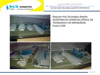 Arquiteta Ms.SANDRA LUCIA DOS SANTOS
email: arqsandrasantos@hotmail.com /slsmaquetes@hotmail.com/ Facebook: slsmaquetes
Currículo Lattes: http://lattes.cnpq.br/9134127807340104
Macei/AL
Maquete Polo Tecnológico Batalha
SECRETARIA DE ESTADO DA CIÊNCIA, DA
TECNOLOGIA E DA INOVAÇÃO/AL
Escala 1/100
 