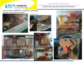 Arquiteta Ms.SANDRA LUCIA DOS SANTOS
email: arqsandrasantos@hotmail.com /slsmaquetes@hotmail.com/ Facebook: slsmaquetes
Currículo Lattes: http://lattes.cnpq.br/9134127807340104
Macei/AL
Nossos Projetos e MAQUETES : Residncias e ambientao
Maquetes pronta para apresentao
Escala 1/50
Escala 1/20
 