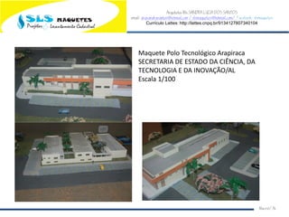 Arquiteta Ms.SANDRA LUCIA DOS SANTOS
email: arqsandrasantos@hotmail.com /slsmaquetes@hotmail.com/ Facebook: slsmaquetes
Currículo Lattes: http://lattes.cnpq.br/9134127807340104
Macei/AL
Maquete Polo Tecnológico Arapiraca
SECRETARIA DE ESTADO DA CIÊNCIA, DA
TECNOLOGIA E DA INOVAÇÃO/AL
Escala 1/100
 