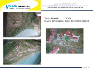 Arquiteta Ms.SANDRA LUCIA DOS SANTOS
email: arqsandrasantos@hotmail.com /slsmaquetes@hotmail.com/ Facebook: slsmaquetes
Currículo Lattes: http://lattes.cnpq.br/9134127807340104
Macei/AL
Cliente: IPHAN/AL SESI/AL
Maquete da Evolução da cidade de Marechal Deodoro
 