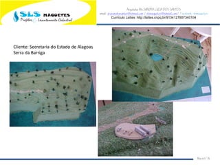 Arquiteta Ms.SANDRA LUCIA DOS SANTOS
email: arqsandrasantos@hotmail.com /slsmaquetes@hotmail.com/ Facebook: slsmaquetes
Currículo Lattes: http://lattes.cnpq.br/9134127807340104
Macei/AL
Cliente: Secretaria do Estado de Alagoas
Serra da Barriga
 