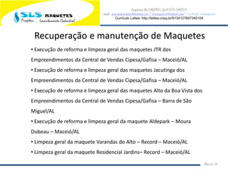 Arquiteta Ms.SANDRA LUCIA DOS SANTOS
email: arqsandrasantos@hotmail.com /slsmaquetes@hotmail.com/ Facebook: slsmaquetes
Currículo Lattes: http://lattes.cnpq.br/9134127807340104
Macei/AL
Recuperação e manutenção de Maquetes
• Execução de reforma e limpeza geral das maquetes JTR dos
Empreendimentos da Central de Vendas Cipesa/Gafisa – Maceió/AL
• Execução de reforma e limpeza geral das maquetes Jacutinga dos
Empreendimentos da Central de Vendas Cipesa/Gafisa – Maceió/AL
• Execução de reforma e limpeza geral das maquetes Alto da Boa Vista dos
Empreendimentos da Central de Vendas Cipesa/Gafisa – Barra de São
Miguel/AL
• Execução de reforma e limpeza geral da maquete Aldepark – Moura
Dubeau – Maceió/AL
• Limpeza geral da maquete Varandas do Alto – Record – Maceió/AL
• Limpeza geral da maquete Residencial Jardins– Record – Maceió/AL
 