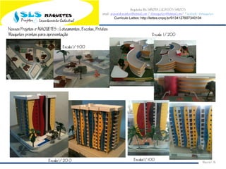 Arquiteta Ms.SANDRA LUCIA DOS SANTOS
email: arqsandrasantos@hotmail.com /slsmaquetes@hotmail.com/ Facebook: slsmaquetes
Currículo Lattes: http://lattes.cnpq.br/9134127807340104
Macei/AL
Nossos Projetos e MAQUETES : Loteamentos Escolas Prdios
Maquetes prontas para apresentao
Escala 1/500
Escala 1/200
Escala 1/20 0 Escala 1/100
 