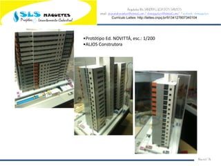 Arquiteta Ms.SANDRA LUCIA DOS SANTOS
email: arqsandrasantos@hotmail.com /slsmaquetes@hotmail.com/ Facebook: slsmaquetes
Currículo Lattes: http://lattes.cnpq.br/9134127807340104
Macei/AL
•Protótipo Ed. NOVITTÁ, esc.: 1/200
•ALJOS Construtora
 