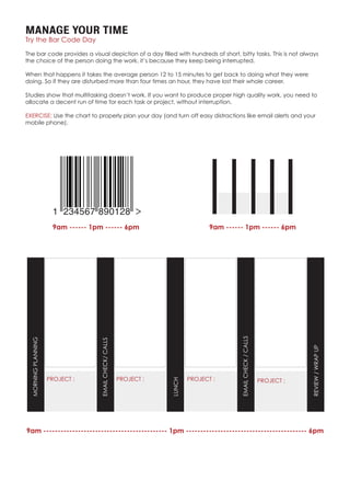 MANAGE YOUR TIME
Try the Bar Code Day
The bar code provides a visual depiction of a day filled with hundreds of short, bitty tasks. This is not always
the choice of the person doing the work, it’s because they keep being interrupted.
When that happens it takes the average person 12 to 15 minutes to get back to doing what they were
doing. So if they are disturbed more than four times an hour, they have lost their whole career.
Studies show that multitasking doesn’t work. If you want to produce proper high quality work, you need to
allocate a decent run of time for each task or project, without interruption.
EXERCISE: Use the chart to properly plan your day (and turn off easy distractions like email alerts and your
mobile phone).
9am ------ 1pm ------ 6pm 9am ------ 1pm ------ 6pm
9am ------------------------------------------- 1pm ------------------------------------------ 6pm
PROJECT : PROJECT : PROJECT : PROJECT :
MORNINGPLANNING
EMAILCHECK/CALLS
LUNCH
EMAILCHECK/CALLS
REVIEW/WRAPUP
 