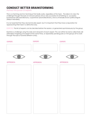 CONDUCT BETTER BRAINSTORMING
Harness the power of experts
This is a charming and fun technique that really works, regardless of the topic. The idea is to view the
challenge through the eyes of a known person who is very successful at something i.e. successful
businessman (Richard Branson), a sportsman (David Beckham), and a universally known political figure
(Nelson Mandela).
It is not essential that they are technically expert, but it is important that they have a reputation for
approaching their task in a distinctive way.
EXERCISE: The list of experts can be decided before the session, or generated spontaneously by the group.
Examine a challenge using the style and viewpoint of each expert. This can either be done collectively (all
attendees imagining one expert at the same time), or separately (sending pairs or mini-groups off to work
through the eyes of several different ones).
EXPERT:
APPROACH:
EXPERT: EXPERT:
APPROACH: APPROACH:
 