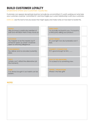 BUILD CUSTOMER LOYALTY
Understand where your customers’ loyalty lies
Customers can appear deceptively loyal but actually be uncommitted. It’s worth working out what else
your customers could be ‘committed to’ and how fragile your current relationship is with your customers.
EXERCISE: Use this tool to tick any boxes that might apply and make notes on how best to tackle this.
PEOPLE
I like (or know) a particular member of
staff and will follow them if they move on.
LOCATION
You happen to be the nearest, but if
someone opens up closer I would be
open to switching allegiance.
CONVENIENCE
You deliver and no-one else (currently)
does.
PRICE
I simply can’t afford the alternative (at
the moment).
HABIT
I’ve always bought it, but habits can be
broken.
THIRD PARTY
I’m actually not loyal to you, I’m loyal to
a third party selling your product.
LATEST TRENDS
It’s cool right now (but probably won’t
last).
CELEBRITY CONNECTION
If it’s good enough for Kim, .......
FEAR OF THE UNKNOWN
I’m scared to try something new.
OFFERS / PROMOTIONS
Where’s the free gift?
NOTES
 