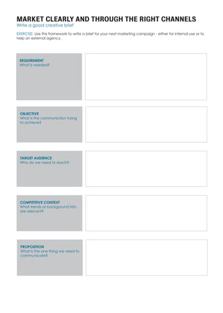 MARKET CLEARLY AND THROUGH THE RIGHT CHANNELS
Write a good creative brief
EXERCISE: Use this framework to write a brief for your next marketing campaign - either for internal use or to
help an external agency.
REQUIREMENT
What is needed?
OBJECTIVE
What is the communiction trying
to achieve?
TARGET AUDIENCE
Who do we need to reach?
COMPETITIVE CONTEXT
What trends or background info
are relevant?
PROPOSITION
What is the one thing we need to
communicate?
 