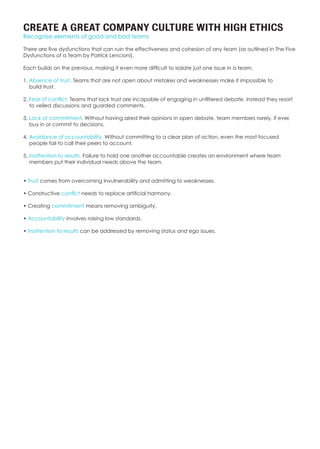 CREATE A GREAT COMPANY CULTURE WITH HIGH ETHICS
Recognise elements of good and bad teams
There are five dysfunctions that can ruin the effectiveness and cohesion of any team (as outlined in The Five
Dysfunctions of a Team by Patrick Lencioni).
Each builds on the previous, making it even more difficult to isolate just one issue in a team.
1. Absence of trust. Teams that are not open about mistakes and weaknesses make it impossible to
build trust.
2. Fear of conflict. Teams that lack trust are incapable of engaging in unfiltered debate. Instead they resort
to veiled discussions and guarded comments.
3. Lack of commitment. Without having aired their opinions in open debate, team members rarely, if ever,
buy in or commit to decisions.
4. Avoidance of accountability. Without committing to a clear plan of action, even the most focused
people fail to call their peers to account.
5. Inattention to results. Failure to hold one another accountable creates an environment where team
members put their individual needs above the team.
• Trust comes from overcoming invulnerability and admitting to weaknesses.
• Constructive conflict needs to replace artificial harmony.
• Creating commitment means removing ambiguity.
• Accountability involves raising low standards.
• Inattention to results can be addressed by removing status and ego issues.
 