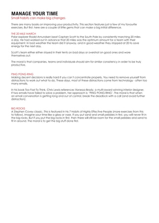 MANAGE YOUR TIME
Small habits can make big changes
There are many books on improving your productivity. This section features just a few of my favourite
exercises. But first, here are a couple of little gems that can make a big initial difference.
THE 20 MILE MARCH
Polar explorer Roald Amundsen beat Captain Scott to the South Pole by consistently marching 20 miles
a day. He had worked out in advance that 20 miles was the optimum amount for a team with their
equipment. In bad weather the team did it anyway, and in good weather they stopped at 20 to save
energy for the next day.
Scott’s team either either stayed in their tents on bad days or overshot on good ones and wore
themselves out.
The moral is that companies, teams and individuals should aim for similar consistency in order to be truly
productive.
PING PONG RING
Making decent decisions is really hard if you can’t concentrate properly. You need to remove yourself from
distractions to work out what to do. These days, most of these distractions come from technology - often too
many emails.
In his book Too Fast To Think, Chris Lewis references Vanessa Brady, a multi-award winning interior designer.
If two emails have failed to solve a problem, her approach is: ‘PING PONG RING’. The moral is that when
an email conversation is getting long and out of control, break the deadlock with a call (and avoid further
distraction).
BIG ROCKS
A Stephen Covey classic. This is featured in his 7 Habits of Highly Effective People (more exercises from this
to follow). Imagine your time like a glass or vase. If you put sand and small pebbles in first, you will never fit in
the big rocks. But if you put the big rocks in first, then there will still be room for the small pebbles and sand to
fit in around. The moral is to get the big stuff done first.
 