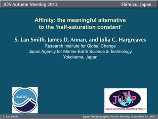 JOS Autumn Meeting 2012 											                                  Shimizu, Japan


                 Affinity: the meaningful alternative
                  to the ‘half-saturation constant’

         S. Lan Smith, James D. Annan, and Julia C. Hargreaves
                      Research Institute for Global Change
               Japan Agency for Marine-Earth Science & Technology
                                Yokohama, Japan




S. Lan Smith                             Japan Oceanographic Society Meeting, September 16, 2012
 