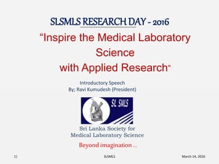 SLSMLS RESEARCH DAY - 2016
March 14, 2016SLSMLS
Beyond imagination …
1|
“Inspire the Medical Laboratory
Science
with Applied Research”
Sri Lanka Society for
Medical Laboratory Science
Introductory Speech
By; Ravi Kumudesh (President)
 