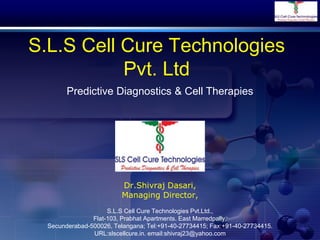 S.L.S Cell Cure Technologies
Pvt. Ltd
Dr.Shivraj Dasari,
Managing Director,
Predictive Diagnostics & Cell Therapies
S.L.S Cell Cure Technologies Pvt.Ltd.,
Flat-103, Prabhat Apartments. East Marredpally,
Secunderabad-500026, Telangana; Tel:+91-40-27734415; Fax:+91-40-27734415.
URL:slscellcure.in. email:shivraj23@yahoo.com
 