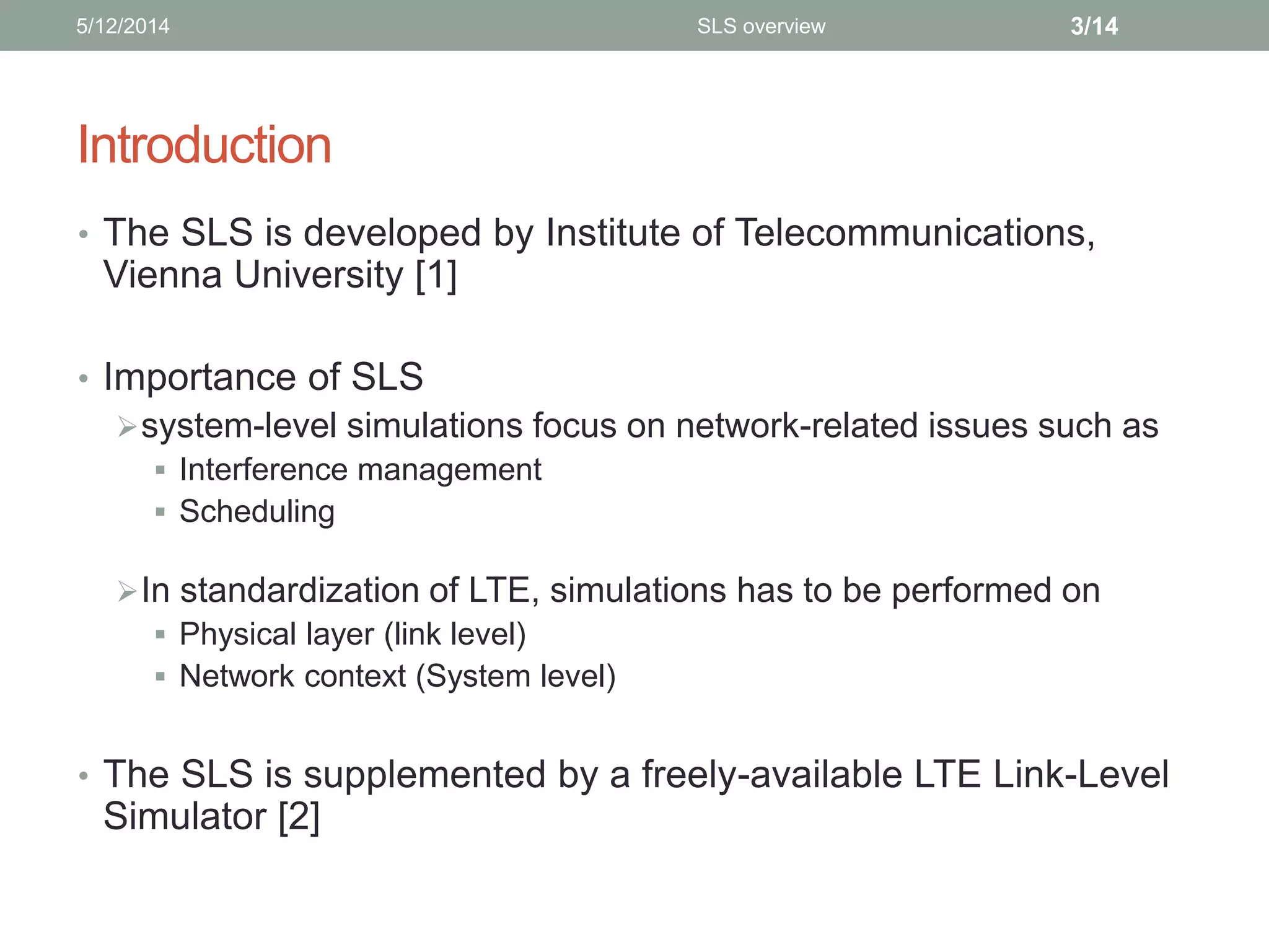 Introduction
• The SLS is developed by Institute of Telecommunications,
Vienna University [1]
• Importance of SLS
system-level simulations focus on network-related issues such as
 Interference management
 Scheduling
In standardization of LTE, simulations has to be performed on
 Physical layer (link level)
 Network context (System level)
• The SLS is supplemented by a freely-available LTE Link-Level
Simulator [2]
5/12/2014 3/14SLS overview
 