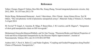 Volker J Sorger, Rupert F Oulton, Ren-Min Ma, Xiang Zhang, Toward integrated plasmonic circuits, July
2012, DOI: 10.1557/mrs.2012.170
Weijia Wang, Mohammad Ramezani , AaroI. Väkeväinen , Päivi Törmä , Jaime Gómez Rivas, Teri W.
Odom, “The rich photonic world of plasmonic nanoparticle arrays”, Materials Today d Volume 21, Number
3 d April 2018
M. Fevrier* P. Gogol, A. Aassime, R. Mégy, P. Beauvillain, J. M. Lourtioz, and B. Dagens*, “Integration
of short gold nanoparticles chain on SOI waveguide”.
Mohammed Alsawafta,MamounWahbeh, and Vo-Van Truong, “PlasmonicModes and Optical Properties of
Gold and Silver Ellipsoidal Nanoparticles by the Discrete Dipole Approximation”, Journal of
Nanomaterials, Volume 2012, doi:10.1155/2012/457968
Andrea Alù1,*, Pavel A. Belov2,3, and Nader Engheta, “Coupling and Guided Propagation along Parallel
Chains of Plasmonic Nanoparticles”.
References
 