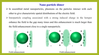 Field enhancementField enhancement
➢ In assembled metal nanoparticles, plasmons on the particles interact with each
other to give characteristic spatial distributions of the electric field.
➢ Interparticle coupling associated with a strong induced charge in the hotspot
enhance the field in the gap many times and this enhancement is much larger than
the field enhancement close to a single nanoparticle.
Nano particle dimer
 