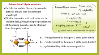 E12 -Field generated by the dipole 2 at the point dipole 1
E21 -Field generated by the dipole 1 at the point dipole 2
1, 2-Polarizability of the two nanoparticles
1 1 2
2 2 1
( )
( )
T
T
P g P
P g P
 
 
=
=
3
0
1
4
Tg
a
= −Coupling constant
gT -Inverse cube of distance between the dipoles
1 1 12
2 2 21
( )
( )
P E
P E
 
 
=
=
Induced Dipole moment
21 1TE g P= 12 2TE g P=&Where
➢Particle size and the distance between the
particles are less than incident light
wavelength
➢Dipoles interaction with each other and the
incident field, giving rise dipole polarizations
➢All Scattering quantities can be obtained
from these polarizations
Interaction of dipole moments
 