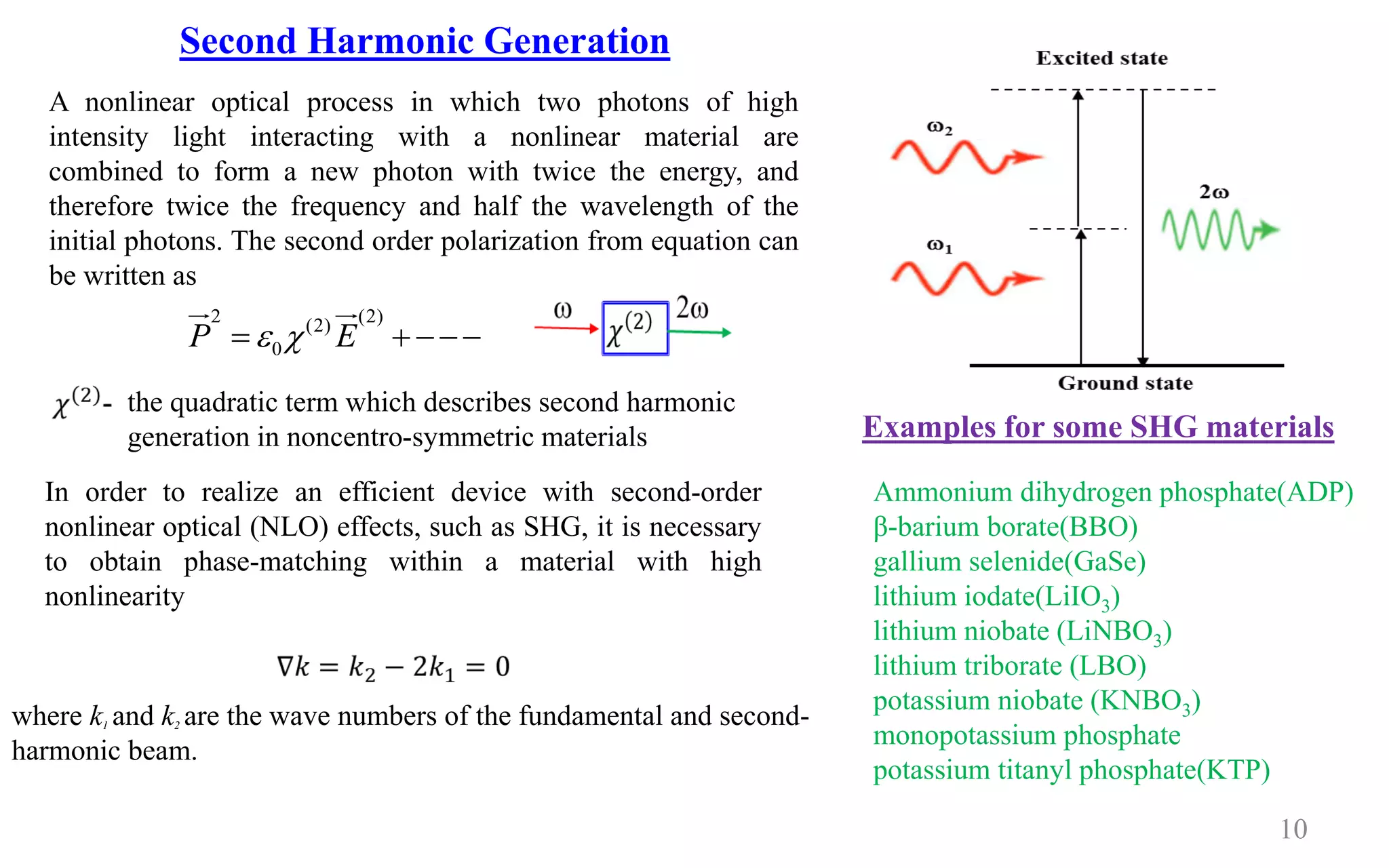 10
A nonlinear optical process in which two photons of high
intensity light interacting with a nonlinear material are
combined to form a new photon with twice the energy, and
therefore twice the frequency and half the wavelength of the
initial photons. The second order polarization from equation can
be written as
2 (2)(2)
0P E = + −−−
In order to realize an efficient device with second-order
nonlinear optical (NLO) effects, such as SHG, it is necessary
to obtain phase-matching within a material with high
nonlinearity
Second Harmonic Generation
the quadratic term which describes second harmonic
generation in noncentro-symmetric materials
where k1 and k2 are the wave numbers of the fundamental and second-
harmonic beam.
Ammonium dihydrogen phosphate(ADP)
β-barium borate(BBO)
gallium selenide(GaSe)
lithium iodate(LiIO3)
lithium niobate (LiNBO3)
lithium triborate (LBO)
potassium niobate (KNBO3)
monopotassium phosphate
potassium titanyl phosphate(KTP)
Examples for some SHG materials
 