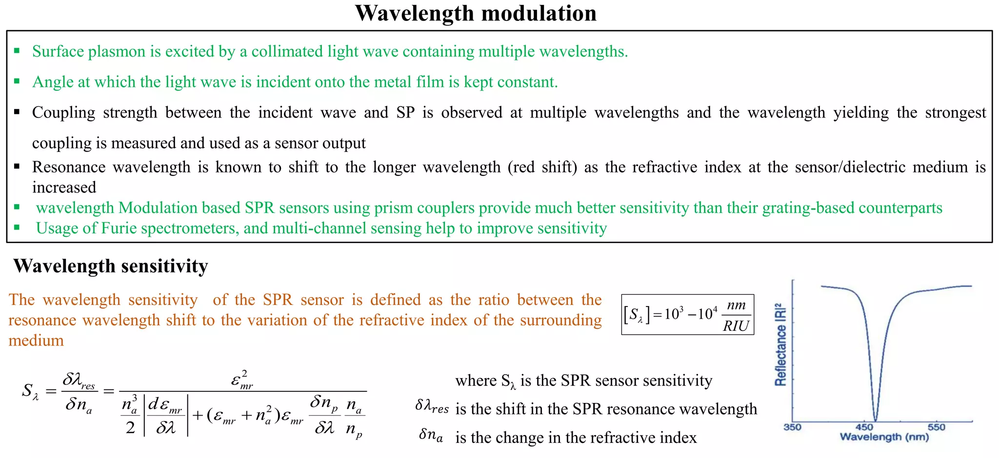 ▪ Surface plasmon is excited by a collimated light wave containing multiple wavelengths.
▪ Angle at which the light wave is incident onto the metal film is kept constant.
▪ Coupling strength between the incident wave and SP is observed at multiple wavelengths and the wavelength yielding the strongest
coupling is measured and used as a sensor output
▪ Resonance wavelength is known to shift to the longer wavelength (red shift) as the refractive index at the sensor/dielectric medium is
increased
▪ wavelength Modulation based SPR sensors using prism couplers provide much better sensitivity than their grating-based counterparts
▪ Usage of Furie spectrometers, and multi-channel sensing help to improve sensitivity
  3 4
10 10
nm
S
RIU
 = −
The wavelength sensitivity of the SPR sensor is defined as the ratio between the
resonance wavelength shift to the variation of the refractive index of the surrounding
medium
Wavelength modulation
where Sλ is the SPR sensor sensitivity
is the shift in the SPR resonance wavelength
is the change in the refractive index
𝛿𝜆 𝑟𝑒𝑠
𝛿𝑛 𝑎
Wavelength sensitivity
2
3
2
( )
2
res mr
pa mr aa
mr a mr
p
S
nn d nn
n
n

 

 
 
= =
+ +
 