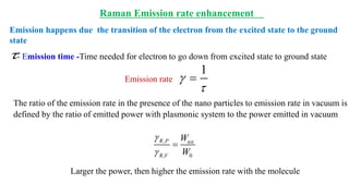 ,
, 0
R P tot
R V
W
W


=
The ratio of the emission rate in the presence of the nano particles to emission rate in vacuum is
defined by the ratio of emitted power with plasmonic system to the power emitted in vacuum
Larger the power, then higher the emission rate with the molecule
Emission happens due the transition of the electron from the excited state to the ground
state
Emission rate
- Emission time -Time needed for electron to go down from excited state to ground state
1


=
Raman Emission rate enhancement
 