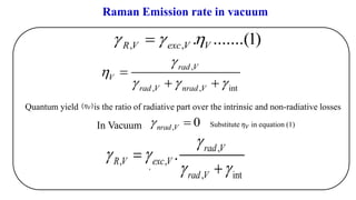 In Vacuum
,
, , int
rad V
V
rad V nrad V


  
=
+ +
, , . .......(1)R V exc V V  =
,
by
Substitute 𝜂 𝑉 in equation (1)
Quantum yield is the ratio of radiative part over the intrinsic and non-radiative losses(𝜂 𝑉)
,
, ,
, int
. rad V
R V exc V
rad V

 
 
=
+
Raman Emission rate in vacuum
, 0nrad V =
 