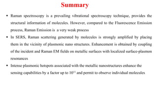 ▪ Raman spectroscopy is a prevailing vibrational spectroscopy technique, provides the
structural information of molecules. However, compared to the Fluorescence Emission
process, Raman Emission is a very weak process
▪ In SERS, Raman scattering generated by molecules is strongly amplified by placing
them in the vicinity of plasmonic nano structures. Enhancement is obtained by coupling
of the incident and Raman EM fields on metallic surfaces with localized surface-plasmon
resonances
▪ Intense plasmonic hotspots associated with the metallic nanostructures enhance the
sensing capabilities by a factor up to 1011 and permit to observe individual molecules
Summary
 