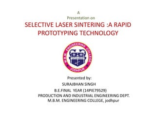 A
Presentation on
SELECTIVE LASER SINTERING :A RAPID
PROTOTYPING TECHNOLOGY
Presented by:
SURAJBHAN SINGH
B.E.FINAL YEAR (14PIE79529)
PRODUCTION AND INDUSTRIAL ENGINEERING DEPT.
M.B.M. ENGINEERING COLLEGE, jodhpur
 