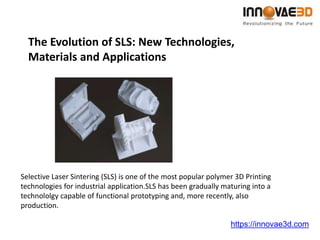The Evolution of SLS: New Technologies,
Materials and Applications
https://innovae3d.com
Selective Laser Sintering (SLS) is one of the most popular polymer 3D Printing
technologies for industrial application.SLS has been gradually maturing into a
technololgy capable of functional prototyping and, more recently, also
production.
 